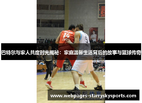 巴特尔与家人共度时光揭秘：家庭温馨生活背后的故事与篮球传奇