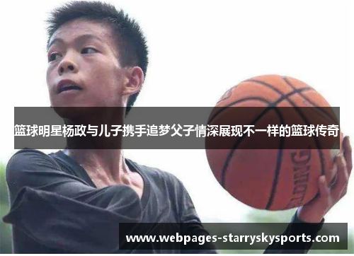 篮球明星杨政与儿子携手追梦父子情深展现不一样的篮球传奇